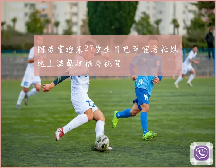 阿劳霍迎来27岁生日巴萨官方社媒送上温馨祝福与祝贺